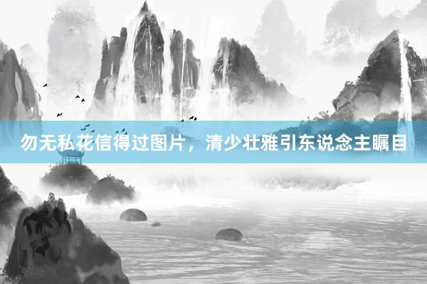 勿无私花信得过图片，清少壮雅引东说念主瞩目