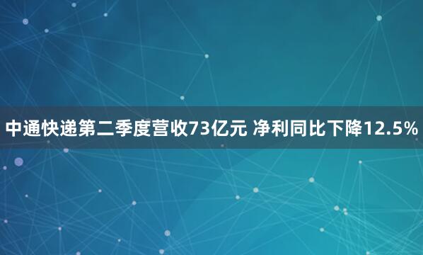 中通快递第二季度营收73亿元 净利同比下降12.5%